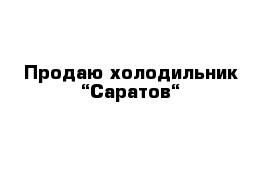 Продаю холодильник “Саратов“